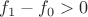 $f_1 - f_0 > 0$