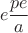 $$e \dfrac {pe}{a}$$
