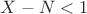 $X - N < 1$