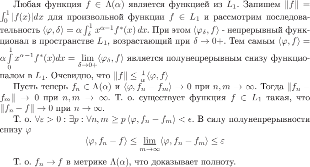 Любая функция $f \in \Lambda(\alpha)$ является функцией из $L_1$. Запишем $\|f\|=\int_0^1 |f(x)|dx$ для произвольной функции $f \in L_1$ и рассмотрим последовательность $\langle \varphi, \delta \rangle = \alpha \int_\delta^1 x^{\alpha - 1}f^\ast(x)\,dx$. При этом $\langle \varphi_\delta, f \rangle $ - непрерывный функционал в пространстве $L_1$, возрастающий при $\delta \to 0+$. Тем самым $\langle \varphi, f \rangle = \alpha \int\limits_0^1 x^{\alpha-1}f^\ast(x)dx = \lim\limits_{\delta\to0+} \langle \varphi_\delta, f \rangle$ является полунепрерывным снизу функционалом в $L_1$. Очевидно, что $\|f\|\leq \frac{1}{\alpha}\langle \varphi, f \rangle$

Пусть теперь $f_n \in \Lambda(\alpha)$ и $\langle \varphi, f_n - f_m \rangle \to 0$ при $n,m \to \infty$. Тогда $\|f_n-f_m\| \to 0$ при $n,m \to \infty$. Т. о. существует функция $f \in L_1$ такая, что $\|f_n - f\|\to 0$ при $n \to \infty$. 

Т. о. $\forall \varepsilon > 0: \exists p: \forall n,m \geq p \, \langle \varphi, f_n - f_m \rangle < \epsilon$. В силу полунепрерывности снизу $\varphi$ \begin{equation*}
\langle \varphi, f_n - f \rangle \leq \varliminf_{m \to \infty} \langle \varphi, f_n - f_m \rangle \leq \varepsilon
\end{equation*}

Т. о. $f_n \to f$ в метрике $\Lambda(\alpha)$, что доказывает полноту.