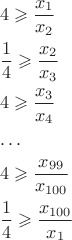 $$\[\begin{gathered}
  4 \geqslant \frac{{{x_1}}}{{{x_2}}} \hfill \\
  \frac{1}{4} \geqslant \frac{{{x_2}}}{{{x_3}}} \hfill \\
  4 \geqslant \frac{{{x_3}}}{{{x_4}}} \hfill \\
   \ldots  \hfill \\
  4 \geqslant \frac{{{x_{99}}}}{{{x_{100}}}} \hfill \\
  \frac{1}{4} \geqslant \frac{{{x_{100}}}}{{{x_1}}} \hfill \\ 
\end{gathered} \]$$