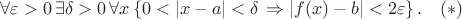 $$\forall\varepsilon>0 \,\exists\delta>0\, \forall x\left\lbrace0<\left\lvert x-a\rvert<\delta\right\Rightarrow \left\lvert f(x) - b \right\rvert<2\varepsilon\right\rbrace .\quad(*)$$