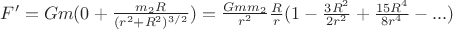 $F' = G m (0 + \frac{m_2 R}{(r^2 + R^2)^{3/2}}) = \frac{G m m_2}{r^2} \frac{R}{r} (1 - \frac{3 R^2}{2 r^2} + \frac{15 R^4}{8 r^4} - ...)$ $F' = G m (0 + \frac{m_2 R}{(r^2 + R^2)^{3/2}}) = \frac{G m m_2}{r^2} \frac{R}{r} (1 - \frac{3 R^2}{2 r^2} + \frac{15 R^4}{8 r^4} - ...)$
