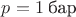 $p = 1\;\text{бар}$