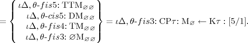 $$=\left\lbrace\begin{matrix}
\iota\Delta,\theta\text{-}fis5\mathrm{:TTM_\varnothing_\varnothing}\\
~~~\iota\Delta,\theta\text{-}cis5\mathrm{:DM_\varnothing_\varnothing}\\
~~~\iota\Delta,\theta\text{-}fis4\mathrm{:TM_\varnothing_\varnothing}\\
~~~  \iota\Delta,\theta\text{-}fis3\mathrm{:\varnothing M_\varnothing_\varnothing}\\
\end{matrix}\right\rbrace
=\iota\Delta,\theta\text{-}fis3\mathrm{:CP}\tau\mathrm{:M_\varnothing}\leftarrow\mathrm{K\tau:[5/1]}.$$