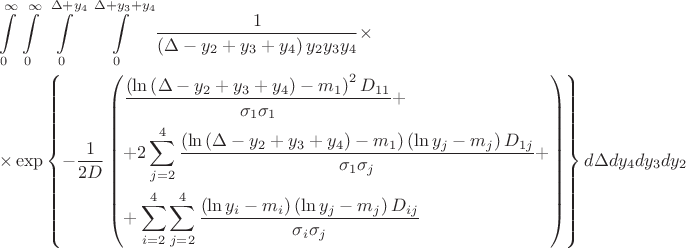 \[
\begin{gathered}
  \int\limits_0^\infty  {} \int\limits_0^\infty  {} \int\limits_0^{\Delta  + y_4 } {} \int\limits_0^{\Delta  + y_3  + y_4 } {} \frac{1}
{{\left( {\Delta  - y_2  + y_3  + y_4 } \right)y_2 y_3 y_4 }} \times  \hfill \\
   \times \exp \left\{ { - \frac{1}
{{2D}}\left( \begin{gathered}
  \frac{{\left( {\ln \left( {\Delta  - y_2  + y_3  + y_4 } \right) - m_1 } \right)^2 D_{11} }}
{{\sigma _1 \sigma _1 }} +  \hfill \\
   + 2\sum\limits_{j = 2}^4 {\frac{{\left( {\ln \left( {\Delta  - y_2  + y_3  + y_4 } \right) - m_1 } \right)\left( {\ln y_j  - m_j } \right)D_{1j} }}
{{\sigma _1 \sigma _j }}}  +  \hfill \\
   + \sum\limits_{i = 2}^4 {\sum\limits_{j = 2}^4 {\frac{{\left( {\ln y_i  - m_i } \right)\left( {\ln y_j  - m_j } \right)D_{ij} }}
{{\sigma _i \sigma _j }}} }  \hfill \\ 
\end{gathered}  \right)} \right\}d\Delta dy_4 dy_3 dy_2  \hfill \\ 
\end{gathered} 
\]