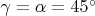 $\gamma=\alpha=45^\circ$