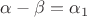 $\alpha-\beta=\alpha_1$ $\alpha-\beta=\alpha_1$