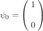 $$\psi_0 = \begin{pmatrix}\;1\;\\ \\\;0\;\end{pmatrix}$$ $$\psi_0 = \begin{pmatrix}\;1\;\\ \\\;0\;\end{pmatrix}$$
