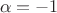 $$\alpha = -1$$ $$\alpha = -1$$