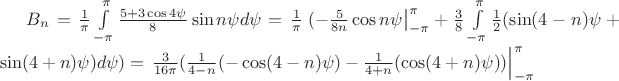 $B_n=\frac{1}{\pi}\int\limits_{-\pi}^{\pi}\frac{5+3\cos 4\psi }{8} \sin n\psi d\psi=\frac{1}{\pi}\left.(-\frac{5}{8n}\cos n\psi \right|_{-\pi}^{\pi} +\frac{3}{8}\int\limits_{-\pi}^{\pi}\frac{1}{2}(\sin (4-n)\psi + \sin (4+n)\psi)d\psi) = \left.\frac{3}{16\pi}(\frac{1}{4-n}(-\cos (4-n)\psi) -\frac{1}{4+n}(\cos (4+n)\psi)) \right|_{-\pi}^{\pi}$ $B_n=\frac{1}{\pi}\int\limits_{-\pi}^{\pi}\frac{5+3\cos 4\psi }{8} \sin n\psi d\psi=\frac{1}{\pi}\left.(-\frac{5}{8n}\cos n\psi \right|_{-\pi}^{\pi} +\frac{3}{8}\int\limits_{-\pi}^{\pi}\frac{1}{2}(\sin (4-n)\psi + \sin (4+n)\psi)d\psi) = \left.\frac{3}{16\pi}(\frac{1}{4-n}(-\cos (4-n)\psi) -\frac{1}{4+n}(\cos (4+n)\psi)) \right|_{-\pi}^{\pi}$