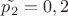 $\tilde{p_2}=0,2$