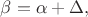 $\beta=\alpha+\Delta,$