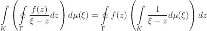 $$\int\limits_{K}\left(\oint\limits_{\Gamma}\frac{f(z)}{\xi-z}dz\right)d\mu(\xi) = \oint\limits_{\Gamma}f(z)\left(\int\limits_{K}\frac{1}{\xi-z}d\mu(\xi)\right)dz$$