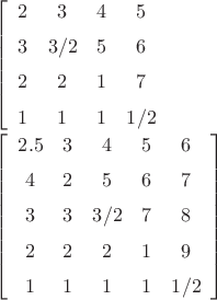 \left[ \begin {array}{cccc} 2&3&4&5\\\noalign{\medskip}3&3/2&5&6

\\\noalign{\medskip}2&2&1&7\\\noalign{\medskip}1&1&1&1/2\end {array}

 \right] 

 \left[ \begin {array}{ccccc}  2.5&3&4&5&6\\\noalign{\medskip}4&2&5&6&

7\\\noalign{\medskip}3&3&3/2&7&8\\\noalign{\medskip}2&2&2&1&9

\\\noalign{\medskip}1&1&1&1&1/2\end {array} \right]