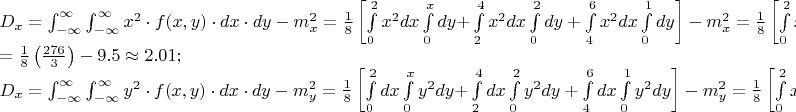 $% MathType!MTEF!2!1!+-
% feaafiart1ev1aaatCvAUfeBSjuyZL2yd9gzLbvyNv2CaerbuLwBLn
% hiov2DGi1BTfMBaeXatLxBI9gBaerbd9wDYLwzYbItLDharqqtubsr
% 4rNCHbGeaGqiVu0Je9sqqrpepC0xbbL8F4rqqrFfpeea0xe9Lq-Jc9
% vqaqpepm0xbba9pwe9Q8fs0-yqaqpepae9pg0FirpepeKkFr0xfr-x
% fr-xb9adbaqaaeGaciGaaiaabeqaamaabaabaaGceaqabeaacaWGeb
% WaaSbaaSqaaiaadIhaaeqaaOGaeyypa0Zaa8qmaeaadaWdXaqaaiaa
% dIhadaahaaWcbeqaaiaaikdaaaGccqGHflY1caWGMbGaaiikaiaadI
% hacaGGSaGaamyEaiaacMcacqGHflY1caWGKbGaamiEaiabgwSixlaa
% dsgacaWG5baaleaacqGHsislcqGHEisPaeaacqGHEisPa0Gaey4kIi
% paaSqaaiabgkHiTiabg6HiLcqaaiabg6HiLcqdcqGHRiI8aOGaeyOe
% I0IaamyBamaaBaaaleaacaWG4baabeaakmaaCaaaleqabaGaaGOmaa
% aakiabg2da9maalaaabaGaaGymaaqaaiaaiIdaaaWaamWaaeaadaWd
% XbqaaiaadIhadaahaaWcbeqaaiaaikdaaaGccaWGKbGaamiEaaWcba
% GaaGimaaqaaiaaikdaa0Gaey4kIipakmaapehabaGaamizaiaadMha
% cqGHRaWkaSqaaiaaicdaaeaacaWG4baaniabgUIiYdGcdaWdXbqaai
% aadIhadaahaaWcbeqaaiaaikdaaaGccaWGKbGaamiEaaWcbaGaaGOm
% aaqaaiaaisdaa0Gaey4kIipakmaapehabaGaamizaiaadMhacqGHRa
% WkdaWdXbqaaiaadIhadaahaaWcbeqaaiaaikdaaaGccaWGKbGaamiE
% aaWcbaGaaGinaaqaaiaaiAdaa0Gaey4kIipakmaapehabaGaamizai
% aadMhaaSqaaiaaicdaaeaacaaIXaaaniabgUIiYdaaleaacaaIWaaa
% baGaaGOmaaqdcqGHRiI8aaGccaGLBbGaayzxaaGaeyOeI0IaamyBam
% aaBaaaleaacaWG4baabeaakmaaCaaaleqabaGaaGOmaaaakiabg2da
% 9maalaaabaGaaGymaaqaaiaaiIdaaaWaamWaaeaadaWdXbqaaiaadI
% hadaahaaWcbeqaaiaaiodaaaGccaWGKbGaamiEaaWcbaGaaGimaaqa
% aiaaikdaa0Gaey4kIipakiabgUcaRiaaikdadaWdXbqaaiaadIhada
% ahaaWcbeqaaiaaikdaaaGccaWGKbGaamiEaaWcbaGaaGOmaaqaaiaa
% isdaa0Gaey4kIipakiabgUcaRmaapehabaGaamiEamaaCaaaleqaba
% GaaGOmaaaakiaadsgacaWG4baaleaacaaI0aaabaGaaGOnaaqdcqGH
% RiI8aaGccaGLBbGaayzxaaGaeyOeI0IaamyBamaaBaaaleaacaWG4b
% aabeaakmaaCaaaleqabaGaaGOmaaaakiabg2da9maalaaabaGaaGym
% aaqaaiaaiIdaaaWaamWaaeaadaWcaaqaaiaaigdacaaI2aaabaGaaG
% inaaaacqGHRaWkdaWcaaqaaiaaikdaaeaacaaIZaaaamaabmaabaGa
% aGOnaiaaisdacqGHsislcaaI4aaacaGLOaGaayzkaaGaey4kaSYaaS
% aaaeaacaaIXaaabaGaaG4maaaadaqadaqaaiaaikdacaaIXaGaaGOn
% aiabgkHiTiaaiAdacaaI0aaacaGLOaGaayzkaaaacaGLBbGaayzxaa
% GaeyOeI0IaamyBamaaBaaaleaacaWG4baabeaakmaaCaaaleqabaGa
% aGOmaaaakiabg2da9aqaaiabg2da9maalaaabaGaaGymaaqaaiaaiI
% daaaWaaeWaaeaadaWcaaqaaiaaikdacaaI3aGaaGOnaaqaaiaaioda
% aaaacaGLOaGaayzkaaGaeyOeI0IaaGyoaiaac6cacaaI1aGaeyisIS
% RaaGOmaiaac6cacaaIWaGaaGymaiaacUdaaeaacaWGebWaaSbaaSqa
% aiaadIhaaeqaaOGaeyypa0Zaa8qmaeaadaWdXaqaaiaadMhadaahaa
% WcbeqaaiaaikdaaaGccqGHflY1caWGMbGaaiikaiaadIhacaGGSaGa
% amyEaiaacMcacqGHflY1caWGKbGaamiEaiabgwSixlaadsgacaWG5b
% aaleaacqGHsislcqGHEisPaeaacqGHEisPa0Gaey4kIipaaSqaaiab
% gkHiTiabg6HiLcqaaiabg6HiLcqdcqGHRiI8aOGaeyOeI0IaamyBam
% aaBaaaleaacaWG5baabeaakmaaCaaaleqabaGaaGOmaaaakiabg2da
% 9maalaaabaGaaGymaaqaaiaaiIdaaaWaamWaaeaadaWdXbqaaiaads
% gacaWG4baaleaacaaIWaaabaGaaGOmaaqdcqGHRiI8aOWaa8qCaeaa
% caWG5bWaaWbaaSqabeaacaaIYaaaaOGaamizaiaadMhacqGHRaWkaS
% qaaiaaicdaaeaacaWG4baaniabgUIiYdGcdaWdXbqaaiaadsgacaWG
% 4baaleaacaaIYaaabaGaaGinaaqdcqGHRiI8aOWaa8qCaeaacaWG5b
% WaaWbaaSqabeaacaaIYaaaaOGaamizaiaadMhacqGHRaWkdaWdXbqa
% aiaadsgacaWG4baaleaacaaI0aaabaGaaGOnaaqdcqGHRiI8aOWaa8
% qCaeaacaWG5bWaaWbaaSqabeaacaaIYaaaaOGaamizaiaadMhaaSqa
% aiaaicdaaeaacaaIXaaaniabgUIiYdaaleaacaaIWaaabaGaaGOmaa
% qdcqGHRiI8aaGccaGLBbGaayzxaaGaeyOeI0IaamyBamaaBaaaleaa
% caWG5baabeaakmaaCaaaleqabaGaaGOmaaaakiabg2da9maalaaaba
% GaaGymaaqaaiaaiIdaaaWaamWaaeaadaWdXbqaaiaadIhadaahaaWc
% beqaaiaaiodaaaGccaWGKbGaamiEaaWcbaGaaGimaaqaaiaaikdaa0
% Gaey4kIipakiabgUcaRmaalaaabaGaaGymaaqaaiaaiodaaaWaa8qC
% aeaacaaI4aGaamizaiaadIhaaSqaaiaaikdaaeaacaaI0aaaniabgU
% IiYdGccqGHRaWkdaWcaaqaaiaaigdaaeaacaaIZaaaamaapehabaGa
% amizaiaadIhaaSqaaiaaisdaaeaacaaI2aaaniabgUIiYdaakiaawU
% facaGLDbaacqGHsislcaWGTbWaaSbaaSqaaiaadIhaaeqaaOWaaWba
% aSqabeaacaaIYaaaaOGaeyypa0ZaaSaaaeaacaaIXaaabaGaaGioaa
% aadaWadaqaamaalaaabaGaaGinaaqaaiaaiodaaaGaey4kaSYaaSaa
% aeaacaaIXaGaaGOnaaqaaiaaiodaaaGaey4kaSYaaSaaaeaacaaIYa
% aabaGaaG4maaaaaiaawUfacaGLDbaacqGHsislcaaIWaGaaiOlaiaa
% iAdacaaIYaGaeyypa0ZaaSaaaeaacaaIXaaabaGaaGioaaaacqGHfl
% Y1daWcaaqaaiaaikdacaaIYaaabaGaaG4maaaacqGHsislcaaIWaGa
% aiOlaiaaiAdacaaIYaGaeyisISRaaGimaiaac6cacaaIYaGaaGyoai
% aaiEdacaGG7aaaaaa!751F!
\[
\begin{array}{l}
 D_x  = \int_{ - \infty }^\infty  {\int_{ - \infty }^\infty  {x^2  \cdot f(x,y) \cdot dx \cdot dy} }  - m_x ^2  = \frac{1}{8}\left[ {\int\limits_0^2 {x^2 dx} \int\limits_0^x {dy + } \int\limits_2^4 {x^2 dx} \int\limits_0^2 {dy + \int\limits_4^6 {x^2 dx} \int\limits_0^1 {dy} } } \right] - m_x ^2  = \frac{1}{8}\left[ {\int\limits_0^2 {x^3 dx}  + 2\int\limits_2^4 {x^2 dx}  + \int\limits_4^6 {x^2 dx} } \right] - m_x ^2  = \frac{1}{8}\left[ {\frac{{16}}{4} + \frac{2}{3}\left( {64 - 8} \right) + \frac{1}{3}\left( {216 - 64} \right)} \right] - m_x ^2  =  \\ 
  = \frac{1}{8}\left( {\frac{{276}}{3}} \right) - 9.5 \approx 2.01; \\ 
 D_x  = \int_{ - \infty }^\infty  {\int_{ - \infty }^\infty  {y^2  \cdot f(x,y) \cdot dx \cdot dy} }  - m_y ^2  = \frac{1}{8}\left[ {\int\limits_0^2 {dx} \int\limits_0^x {y^2 dy + } \int\limits_2^4 {dx} \int\limits_0^2 {y^2 dy + \int\limits_4^6 {dx} \int\limits_0^1 {y^2 dy} } } \right] - m_y ^2  = \frac{1}{8}\left[ {\int\limits_0^2 {x^3 dx}  + \frac{1}{3}\int\limits_2^4 {8dx}  + \frac{1}{3}\int\limits_4^6 {dx} } \right] - m_x ^2  = \frac{1}{8}\left[ {\frac{4}{3} + \frac{{16}}{3} + \frac{2}{3}} \right] - 0.62 = \frac{1}{8} \cdot \frac{{22}}{3} - 0.62 \approx 0.297; \\ 
 \end{array}
\]
$