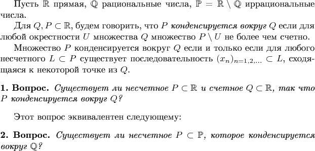 Пусть $\mathbb{R}$ прямая, $\mathbb{Q}$ рациональные числа,
$\mathbb{P}=\mathbb{R}\setminus \mathbb{Q}$ иррациональные числа.

Для $Q,P\subset \mathbb{R}$, будем говорить, 
что {\it $P$ конденсируется вокруг $Q$} если для любой окрестности $U$ 
множества $Q$ множество $P\setminus U$ не более чем счетно.

Множество $P$ конденсируется вокруг $Q$ если и только если для любого 
несчетного $L\subset P$ существует последовательность $(x_n)_{n=1,2,...}\subset L$,
сходящаяся к некоторой точке из $Q$.

\newtheorem*{questionA}{1. Вопрос}
\begin{questionA} Существует ли несчетное $P\subset \mathbb{R}$ и счетное
$Q\subset \mathbb{R}$, так что $P$ конденсируется вокруг $Q$?
\end{questionA}

Этот вопрос эквивалентен следующему:

\newtheorem*{questionB}{2. Вопрос}
\begin{questionB} Существует ли несчетное $P\subset \mathbb{P}$, которое 
конденсируется вокруг $\mathbb{Q}$?
\end{questionB}