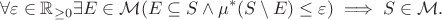 $$\forall\varepsilon\in\mathbb{R}_{\geq 0} \exists E\in\mathcal{M}(E\subseteq S \land \mu^*(S\setminus E) \leq \varepsilon) \implies S\in\mathcal{M}.$$