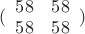 $\[(\begin{array}{*{20}{c}}
  {58}&{58} \\ 
  {58}&{58} 
\end{array})\]$