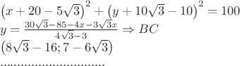 $\[\begin{array}{l}
 {\left( {x + 20 - 5\sqrt 3 } \right)^2} + {\left( {y + 10\sqrt 3  - 10} \right)^2} = 100 \\ 
 y = \frac{{30\sqrt 3  - 85 - 4x - 3\sqrt 3 x}}{{4\sqrt 3  - 3}} \Rightarrow BC \\ 
 \left( {8\sqrt 3  - 16;7 - 6\sqrt 3 } \right) \\ 
 .............................. \\ 
 \end{array}\]
$