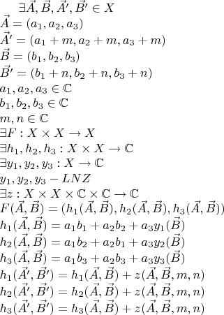 \exists \vec{A}, \vec{B}, \vec{A'}, \vec{B'}\in X \newline
\vec{A} = \left ( a_1, a_2, a_3 \right ) \newline
\vec{A'}= \left ( a_1+m, a_2+m, a_3+m \right ) \newline
\vec{B} = \left ( b_1, b_2, b_3 \right ) \newline
\vec{B'}= \left ( b_1+n, b_2+n, b_3+n \right ) \newline
a_1,a_2,a_3\in \mathbb{C} \newline
b_1,b_2,b_3\in \mathbb{C} \newline
m,n\in \mathbb{C} \newline 
\exists F:X\times X\rightarrow X \newline
\exists h_1,h_2,h_3:X\times X\rightarrow\mathbb{C} \newline
\exists y_1,y_2,y_3:X\rightarrow\mathbb{C} \newline
y_1,y_2,y_3 - LNZ \newline
\exists z:X\times X\times \mathbb{C}\times \mathbb{C}\rightarrow\mathbb{C} \newline
F(\vec{A},\vec{B})=(h_1(\vec{A},\vec{B}),h_2(\vec{A},\vec{B}),h_3(\vec{A},\vec{B})) \newline
h_1(\vec{A},\vec{B})=a_1b_1+a_2b_2+a_3y_1(\vec{B}) \newline
h_2(\vec{A},\vec{B})=a_1b_2+a_2b_1+a_3y_2(\vec{B}) \newline
h_3(\vec{A},\vec{B})=a_1b_3+a_2b_3+a_3y_3(\vec{B}) \newline
h_1(\vec{A'},\vec{B'})=h_1(\vec{A},\vec{B})+z(\vec{A},\vec{B},m,n) \newline
h_2(\vec{A'},\vec{B'})=h_2(\vec{A},\vec{B})+z(\vec{A},\vec{B},m,n) \newline
h_3(\vec{A'},\vec{B'})=h_3(\vec{A},\vec{B})+z(\vec{A},\vec{B},m,n) \newline
$