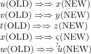 \[
\begin{array}{l}
 u({\mathop{\rm OLD}\nolimits} ) \Rightarrow  \Rightarrow x({\mathop{\rm NEW}\nolimits} ) \\ 
 v({\mathop{\rm OLD}\nolimits} ) \Rightarrow  \Rightarrow y({\mathop{\rm NEW}\nolimits} ) \\ 
 t({\mathop{\rm OLD}\nolimits} ) \Rightarrow  \Rightarrow z({\mathop{\rm NEW}\nolimits} ) \\ 
 x({\mathop{\rm OLD}\nolimits} ) \Rightarrow  \Rightarrow \varsigma ({\mathop{\rm NEW}\nolimits} ) \\ 
 w({\mathop{\rm OLD}\nolimits} ) \Rightarrow  \Rightarrow \dot \vec u({\mathop{\rm NEW}\nolimits} ) \\ 
 \end{array}
\]
