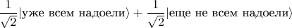 $\dfrac{1}{\sqrt 2}|\text{уже всем надоели} \rangle + \dfrac{1}{\sqrt 2}|\text{еще не всем надоели}\rangle$