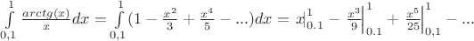 \int\limits_{0,1}^{1} \frac{ arctg(x) }{ x } dx = \int\limits_{0,1}^{1}(1-\frac{x^{2} }{ 3 }+\frac{x^{4}}{ 5 }-...) dx = \left.{ x }\!\right|_{ 0.1 }^{ 1 } -\left.{ \frac{x^{3} }{ 9 } }\!\right|_{ 0.1 }^{ 1 } + \left.{\frac{x^{5}}{ 25} }\!\right|_{ 0,1 }^{ 1 } - ...
