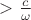 $>\frac{c}{\omega}$