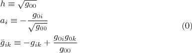$$\[
\begin{gathered}
  h \equiv \sqrt {g_{00} }  \hfill \\
  a_i  \equiv  - \frac{{g_{0i} }}
{{\sqrt {g_{00} } }} \hfill \\
  \bar g_{ik}  \equiv  - g_{ik}  + \frac{{g_{0i} g_{0k} }}
{{g_{00} }} \hfill \\ 
\end{gathered} \eqno (0)
\]
$$