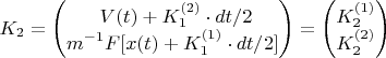 $$ K_2 &= \begin{pmatrix} \ V(t)+K_1^{(2)}\cdot dt/2 \\ {\displaystyle m^{-1}F[x(t)+K_1^{(1)}\cdot dt/2] } \end{pmatrix} = \begin{pmatrix} K_2^{(1)} \\ K_2^{(2)} \end{pmatrix} $$