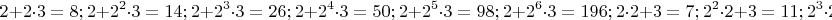 $$
2+2\cdot 3 =8;
2+2^2\cdot 3 =14;
2+2^3\cdot 3 =26;
2+2^4\cdot 3 =50;
2+2^5\cdot 3 =98;
2+2^6\cdot 3 =196;
2\cdot 2+ 3 =7;
2^2\cdot 2+ 3 =11;
2^3\cdot 2+ 3 =19;
2^4\cdot 2+ 3 =35;
2^5\cdot 2+ 3 =67;
2^6\cdot 2+ 3 =131;
$$