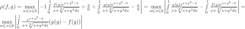 $\rho(f,g)=\max\limits_{a\leqslant x \leqslant b} \left\lvert  -1\int\limits_{0}^{1}\frac{f(y)e^{x+y^{3}-2}}{x+\sqrt[3]{x+y^2 dx}}+\frac{x}{6}+\int\limits_{0}^{1}\frac{g(y)e^{x+y^{3}-2}}{x+\sqrt[3]{x+y^2 dx}}-\frac{x}{6}\right\rvert=\max\limits_{a\leqslant x \leqslant b}\left\lvert  \int\limits_{0}^{1}\frac{g(y)e^{x+y^{3}-2}}{x+\sqrt[3]{x+y^2 dx}} - \int\limits_{0}^{1}\frac{f(y)e^{x+y^{3}-2}}{x+\sqrt[3]{x+y^2 dx}} \right\rvert=

\max\limits_{a\leqslant x \leqslant b}  \left\lvert  \int\limits_{0}^{1}\frac{e^{x+y^{3}-2}}{x+\sqrt[3]{x+y^2 dx}}(g(y)-f(y)) \right\rvert

$