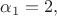 $\alpha_1=2,$