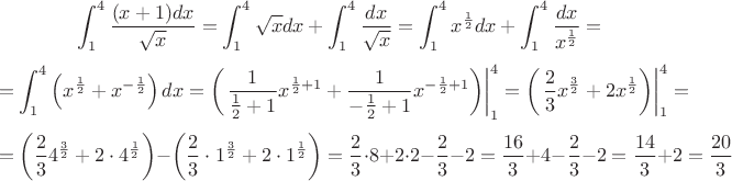 $$\int_{1}^{4} \frac{(x+1)dx}{\sqrt{x}} = \int_{1}^{4}{\sqrt{x}}{dx} + \int_{1}^{4}{\frac{dx}{\sqrt{x}}} = \int_{1}^{4}{{x^{\frac{1}{2}}dx + \int_{1}^{4}{\frac{dx}{x^{\frac{1}{2}}} = $$
$$ =
\int_{1}^{4}\left({x^{\frac12}} + {x^{-\frac12}}\right)dx = {\left(\left. \frac{1}{\frac12+1}x^{\frac12 + 1} + \frac{1}{-\frac12 + 1}x^{-\frac12 + 1}\right) \right|_1^4} = {\left(\left.{{\frac23}x^{\frac32}} + 2x^{\frac12}\right)\right|_1^4} =
$$
$$ =
\left({\frac23} 4^{\frac32} + 2 \cdot 4^{\frac12}\right) -\left( {\frac23} \cdot 1^{\frac32} + 2 \cdot1^{\frac12}\right) = \frac23 \cdot 8 + 2 \cdot 2 - \frac23 - 2 = \frac{16}{3} + 4 - \frac23 - 2 = \frac{14}{3} + 2 = \frac{20}{3}$$