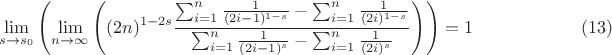 $$
\lim_{s\to s_0}\left(\lim_{n\to \infty}\left( (2 n)^{1-2 s} \frac{\sum _{i=1}^n \frac{1}{(2 i-1)^{1-s}}-\sum _{i=1}^n \frac{1}{(2 i)^{1-s}}}{\sum _{i=1}^n \frac{1}{(2 i-1)^s}-\sum _{i=1}^n \frac{1}{(2 i)^s}}\right)\right)=1 \qquad\qquad\qquad (13)
$$