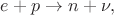 $e+p\to n+\nu,$