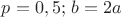 $p=0,5;\, b=2a$