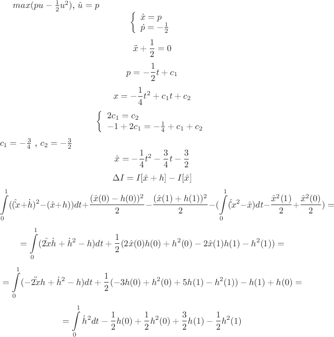 $max (pu-\frac 1 2 u^2)$,  $\hat u =p$
$$\left\{ \begin{array}{l}
\dot x =p\\
\dot p =-\frac 1 2
\end{array} \right$$ $$\ddot x +\frac 1 2 = 0$$ $$p=- \frac 1 2 t+c_1$$
$$x=-\frac 1 4 t^2 +c_1 t +c_2$$ 
$$\left\{ \begin{array}{l}
2c_1 =c_2\\
-1+2c_1 =-\frac 1 4 +c_1 +c_2
\end{array} \right$$
$c_1 =-\frac 3 4 $ , $c_2 = -\frac 3 2 $
$$\hat x =-\frac 1 4 t^2 -\frac 3 4 t -\frac 3 2$$ $$\Delta I=I[\hat x +h]-I[\hat x]$$
$$\int\limits_{0}^{1} (( \hat\dot x +\dot h)^2 -(\hat x +h)) dt+\frac {(\hat x (0)-h(0))^2 } 2 -\frac {(\hat x (1)+h(1))^2} 2 -(\int\limits_{0}^{1} (\hat\dot x^2 -\hat x) dt - \frac {\hat x^2 (1)} 2 + \frac {\hat x^2 (0)} 2)=$$ $$=\int\limits_{0}^{1} (2\hat\dot x\dot h +\dot h^2 -h) dt +\frac 1 2 (2\hat x(0)h(0)+h^2 (0)-2\hat x(1)h(1) -h^2(1))=$$ $$=\int\limits_{0}^{1} (-2\ddot\hat xh +\dot h^2 -h) dt +\frac 1 2 (-3h(0)+h^2(0)+5h(1)-h^2 (1))-h(1)+h(0)=$$ $$=\int\limits_{0}^{1} \dot h^2 dt -\frac 1 2 h(0)+\frac 1 2 h^2 (0) +\frac 3 2 h(1) -\frac 1 2 h^2 (1)$$