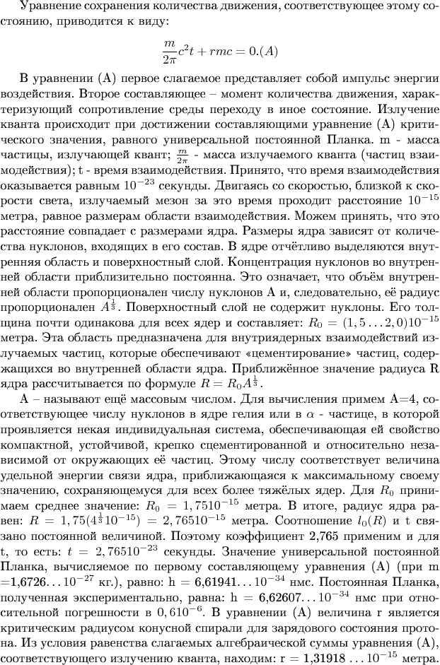 Уравнение сохранения количества движения, соответствующее этому состоянию, приводится к виду: 

                           $$\frac m{2\pi}c^2t + {rmc}= 0.     (A) $$                                                              

В уравнении (А) первое слагаемое представляет собой импульс энергии воздействия. Второе составляющее &ndash; момент количества движения, характеризующий сопротивление среды переходу в иное состояние. Излучение кванта происходит при достижении составляющими уравнение (А) критического значения, равного универсальной постоянной Планка. m - масса частицы, излучающей квант; $\frac m{2\pi}$ -  масса излучаемого кванта (частиц взаимодействия); t - время взаимодействия. Принято, что время взаимодействия оказывается равным $10^{-23}$ секунды. Двигаясь со скоростью, близкой к скорости света, излучаемый мезон за это время проходит расстояние $10^{-15}$ метра, равное размерам области взаимодействия. Можем принять, что это расстояние совпадает с размерами ядра. Размеры ядра зависят от количества нуклонов, входящих в его состав. В ядре отчётливо выделяются внутренняя область и поверхностный слой. Концентрация нуклонов во внутренней области приблизительно постоянна. Это означает, что объём внутренней области пропорционален числу нуклонов А и, следовательно, её радиус пропорционален $A^\frac1 3$. Поверхностный слой не содержит нуклоны. Его толщина почти одинакова для всех ядер и составляет: $R_0 = (1,5&hellip;2,0)10^{-15}$ метра. Эта область предназначена для внутриядерных взаимодействий излучаемых частиц, которые обеспечивают &laquo;цементирование&raquo; частиц, содержащихся во внутренней области ядра. Приближённое значение радиуса R ядра рассчитывается по формуле $R = R_0 {A^\frac 1 3}$.

А &ndash; называют ещё массовым числом. Для вычисления примем А=4, соответствующее числу нуклонов в ядре гелия или в  $\alpha$ - частице, в которой проявляется некая индивидуальная система, обеспечивающая ей свойство компактной, устойчивой, крепко сцементированной и относительно независимой от окружающих её частиц. Этому числу соответствует величина удельной энергии связи ядра, приближающаяся к максимальному своему значению, сохраняющемуся для всех более тяжёлых ядер. Для $R_0$ принимаем среднее значение: $R_0 = 1,75 10^{-15}$ метра. В итоге, радиус ядра равен: $R = 1,75 ({4^\frac1 3}10^{-15}) = 2,76510^{-15}$ метра. Соотношение $l_0(R)$ и t связано постоянной величиной. Поэтому коэффициент 2,765 применим и для t, то есть: $t = 2,765 10^{-23}$ секунды. Значение универсальной постоянной Планка, вычисляемое по первому составляющему уравнения (А) (при m =1,6726&hellip;$10^{-27}$ кг.), равно: h = 6,61941&hellip;$10^{-34}$ нмс. Постоянная Планка, полученная экспериментально, равна: h = 6,62607&hellip;$10^{-34}$ нмс при относительной погрешности в $0,610^{-6}$.  В уравнении (А) величина r является критическим радиусом конусной спирали для зарядового состояния протона. Из условия равенства слагаемых алгебраической суммы уравнения (А), соответствующего излучению кванта, находим: r = 1,31918 &hellip;$10^{-15}$ метра.