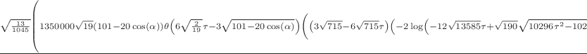 $\frac{\sqrt{\frac{13}{1045}} \left(1350000 \sqrt{19} (101-20 \cos (\alpha )) \theta \left(6
   \sqrt{\frac{2}{19}} \tau -3 \sqrt{101-20 \cos (\alpha )}\right) \left(\left(3 \sqrt{715}-6
   \sqrt{715} \tau \right) \left(-2 \log \left(-12 \sqrt{13585} \tau +\sqrt{190} \sqrt{10296 \tau
   ^2-10296 \tau -24453 (101-20 \cos (\alpha ))+2574}+6 \sqrt{13585}\right)+2 \log \left(-3
   \sqrt{101-20 \cos (\alpha )}\right)+\log (516230)\right) \theta \left(2 \tau
   -\sqrt{\frac{19}{2}} \sqrt{101-20 \cos (\alpha )}-1\right)-\left(3 \sqrt{715}-3 \sqrt{715}
   \tau \right) \left(-2 \log \left(-12 \sqrt{13585} \tau +\sqrt{190} \sqrt{10296 \tau ^2-20592
   \tau -24453 (101-20 \cos (\alpha ))+10296}+12 \sqrt{13585}\right)+2 \log \left(-3 \sqrt{101-20
   \cos (\alpha )}\right)+\log (516230)\right) \theta \left(\tau -\frac{1}{2} \sqrt{\frac{19}{2}}
   \sqrt{101-20 \cos (\alpha )}-1\right)+3 \sqrt{715} \tau  \left(-2 \log
   \left(\sqrt{\frac{102960 \tau ^2}{19}-12870 (101-20 \cos (\alpha ))}-12 \sqrt{\frac{715}{19}}
   \tau \right)+2 \log \left(-3 \sqrt{101-20 \cos (\alpha )}\right)+\log (1430)\right) \theta
   \left(\frac{3 \sqrt{\frac{143}{95}} \tau }{2500}-\frac{3 \sqrt{\frac{143}{10}} \sqrt{101-20
   \cos (\alpha )}}{5000}\right)\right) \sin ^2(\alpha )+40500000000 (21102 \cos (\alpha )-10
   (303 \cos (2 \alpha )-10 \cos (3 \alpha )+505)) \theta \left(3 \tau -3 \sqrt{101-20 \cos
   (\alpha )}\right) \left(\frac{\left(3 \sqrt{13585}-6 \sqrt{13585} \tau \right) \left(-2 \log
   \left(\sqrt{95} \left(\sqrt{5148 \tau ^2-5148 \tau -5148 (101-20 \cos (\alpha ))+1287}+3
   \sqrt{143}\right)-6 \sqrt{13585} \tau \right)+2 \log \left(-3 \sqrt{101-20 \cos (\alpha
   )}\right)+\log (54340)\right) \theta \left(2 \tau -2 \sqrt{101-20 \cos (\alpha
   )}-1\right)-\left(3 \sqrt{13585}-3 \sqrt{13585} \tau \right) \left(-2 \log \left(\sqrt{95}
   \left(\sqrt{1287 \tau ^2-2574 \tau -1287 (101-20 \cos (\alpha ))+1287}+3 \sqrt{143}\right)-3
   \sqrt{13585} \tau \right)+2 \log \left(-3 \sqrt{101-20 \cos (\alpha )}\right)+\log
   (13585)\right) \theta \left(\tau -\sqrt{101-20 \cos (\alpha
   )}-1\right)}{1425000}+\frac{\sqrt{\frac{143}{95}} \tau  \left(-2 \log \left(\sqrt{95}
   \sqrt{1287 \tau ^2-1287 (101-20 \cos (\alpha ))}-3 \sqrt{13585} \tau \right)+2 \log \left(-3
   \sqrt{101-20 \cos (\alpha )}\right)+\log (13585)\right) \theta \left(\frac{3
   \sqrt{\frac{143}{95}} \tau }{2500}-\frac{3 \sqrt{\frac{143}{95}} \sqrt{101-20 \cos (\alpha
   )}}{2500}\right)}{5000}\right)+9 (101 \cos (\alpha )-20) \left(\frac{10000 \theta \left(3 \tau
   -3 \sqrt{101-20 \cos (\alpha )}\right) \left(\left(-5148 \sqrt{95} \sqrt{5148 \tau ^2-5148
   \tau -5148 (101-20 \cos (\alpha ))+1287} \tau ^2+5148 \sqrt{95} \sqrt{5148 \tau ^2-5148 \tau
   -5148 (101-20 \cos (\alpha ))+1287} \tau +15444 \sqrt{13585} (101-20 \cos (\alpha )) \log
   (13585) \tau +30888 \sqrt{13585} (101-20 \cos (\alpha )) \log (2) \tau +5148 \left(3
   \sqrt{13585}-6 \sqrt{13585} \tau \right) (101-20 \cos (\alpha )) \log \left(\sqrt{95}
   \left(\sqrt{5148 \tau ^2-5148 \tau -5148 (101-20 \cos (\alpha ))+1287}+3 \sqrt{143}\right)-6
   \sqrt{13585} \tau \right)-5148 \left(3 \sqrt{13585}-6 \sqrt{13585} \tau \right) (101-20 \cos
   (\alpha )) \log \left(-3 \sqrt{101-20 \cos (\alpha )}\right)-1287 \sqrt{95} \sqrt{5148 \tau
   ^2-5148 \tau -5148 (101-20 \cos (\alpha ))+1287}-7722 \sqrt{13585} (101-20 \cos (\alpha ))
   \log (13585)-15444 \sqrt{13585} (101-20 \cos (\alpha )) \log (2)\right) \theta \left(2 \tau -2
   \sqrt{101-20 \cos (\alpha )}-1\right)+2 \left(2574 \sqrt{95} \sqrt{1287 \tau ^2-2574 \tau
   -1287 (101-20 \cos (\alpha ))+1287} \tau ^2-5148 \sqrt{95} \sqrt{1287 \tau ^2-2574 \tau -1287
   (101-20 \cos (\alpha ))+1287} \tau -3861 \sqrt{13585} (101-20 \cos (\alpha )) \log (13585)
   \tau -2574 \left(3 \sqrt{13585}-3 \sqrt{13585} \tau \right) (101-20 \cos (\alpha )) \log
   \left(\sqrt{95} \left(\sqrt{1287 \tau ^2-2574 \tau -1287 (101-20 \cos (\alpha ))+1287}+3
   \sqrt{143}\right)-3 \sqrt{13585} \tau \right)+2574 \left(3 \sqrt{13585}-3 \sqrt{13585} \tau
   \right) (101-20 \cos (\alpha )) \log \left(-3 \sqrt{101-20 \cos (\alpha )}\right)+2574
   \sqrt{95} \sqrt{1287 \tau ^2-2574 \tau -1287 (101-20 \cos (\alpha ))+1287}+3861 \sqrt{13585}
   (101-20 \cos (\alpha )) \log (13585)\right) \theta \left(\tau -\sqrt{101-20 \cos (\alpha
   )}-1\right)+6 \sqrt{13585} \tau  \left(6 \sqrt{143} \sqrt{1287 \tau ^2-1287 (101-20 \cos
   (\alpha ))} \tau +2574 (101-20 \cos (\alpha )) \log \left(\sqrt{95} \sqrt{1287 \tau ^2-1287
   (101-20 \cos (\alpha ))}-3 \sqrt{13585} \tau \right)-2574 (101-20 \cos (\alpha )) \log
   \left(-3 \sqrt{101-20 \cos (\alpha )}\right)-1287 (101-20 \cos (\alpha )) \log (13585)\right)
   \theta \left(\frac{3 \sqrt{\frac{143}{95}} \tau }{2500}-\frac{3 \sqrt{\frac{143}{95}}
   \sqrt{101-20 \cos (\alpha )}}{2500}\right)\right)}{8151}-\frac{1250}{429} \sqrt{\frac{2}{19}}
   \theta \left(6 \sqrt{\frac{2}{19}} \tau -3 \sqrt{101-20 \cos (\alpha )}\right)
   \left(\left(-20592 \sqrt{5} \sqrt{10296 \tau ^2-10296 \tau -24453 (101-20 \cos (\alpha
   ))+2574} \tau ^2+20592 \sqrt{5} \sqrt{10296 \tau ^2-10296 \tau -24453 (101-20 \cos (\alpha
   ))+2574} \tau +146718 \sqrt{1430} (101-20 \cos (\alpha )) \log (1430) \tau +293436 \sqrt{1430}
   (101-20 \cos (\alpha )) \log (19) \tau +48906 \left(3 \sqrt{1430}-6 \sqrt{1430} \tau \right)
   (101-20 \cos (\alpha )) \log \left(-12 \sqrt{13585} \tau +\sqrt{190} \sqrt{10296 \tau ^2-10296
   \tau -24453 (101-20 \cos (\alpha ))+2574}+6 \sqrt{13585}\right)-48906 \left(3 \sqrt{1430}-6
   \sqrt{1430} \tau \right) (101-20 \cos (\alpha )) \log \left(-3 \sqrt{101-20 \cos (\alpha
   )}\right)-5148 \sqrt{5} \sqrt{10296 \tau ^2-10296 \tau -24453 (101-20 \cos (\alpha
   ))+2574}-73359 \sqrt{1430} (101-20 \cos (\alpha )) \log (1430)-146718 \sqrt{1430} (101-20 \cos
   (\alpha )) \log (19)\right) \theta \left(2 \tau -\sqrt{\frac{19}{2}} \sqrt{101-20 \cos (\alpha
   )}-1\right)+\left(10296 \sqrt{5} \sqrt{10296 \tau ^2-20592 \tau -24453 (101-20 \cos (\alpha
   ))+10296} \tau ^2-20592 \sqrt{5} \sqrt{10296 \tau ^2-20592 \tau -24453 (101-20 \cos (\alpha
   ))+10296} \tau -73359 \sqrt{1430} (101-20 \cos (\alpha )) \log (1430) \tau -146718 \sqrt{1430}
   (101-20 \cos (\alpha )) \log (19) \tau -48906 \left(3 \sqrt{1430}-3 \sqrt{1430} \tau \right)
   (101-20 \cos (\alpha )) \log \left(-12 \sqrt{13585} \tau +\sqrt{190} \sqrt{10296 \tau ^2-20592
   \tau -24453 (101-20 \cos (\alpha ))+10296}+12 \sqrt{13585}\right)+48906 \left(3 \sqrt{1430}-3
   \sqrt{1430} \tau \right) (101-20 \cos (\alpha )) \log \left(-3 \sqrt{101-20 \cos (\alpha
   )}\right)+10296 \sqrt{5} \sqrt{10296 \tau ^2-20592 \tau -24453 (101-20 \cos (\alpha
   ))+10296}+73359 \sqrt{1430} (101-20 \cos (\alpha )) \log (1430)+146718 \sqrt{1430} (101-20
   \cos (\alpha )) \log (19)\right) \theta \left(\tau -\frac{1}{2} \sqrt{\frac{19}{2}}
   \sqrt{101-20 \cos (\alpha )}-1\right)+57 \sqrt{715} \tau  \left(24 \sqrt{\frac{143}{95}}
   \sqrt{\frac{51480 \tau ^2}{19}-6435 (101-20 \cos (\alpha ))} \tau +2574 \sqrt{2} (101-20 \cos
   (\alpha )) \log \left(\sqrt{\frac{102960 \tau ^2}{19}-12870 (101-20 \cos (\alpha ))}-12
   \sqrt{\frac{715}{19}} \tau \right)-2574 \sqrt{2} (101-20 \cos (\alpha )) \log \left(-3
   \sqrt{101-20 \cos (\alpha )}\right)-1287 \sqrt{2} (101-20 \cos (\alpha )) \log (1430)\right)
   \theta \left(\frac{3 \sqrt{\frac{143}{95}} \tau }{2500}-\frac{3 \sqrt{\frac{143}{10}}
   \sqrt{101-20 \cos (\alpha )}}{5000}\right)\right)\right)\right)}{243000000 \pi  (101-20 \cos
   (\alpha ))^2}$