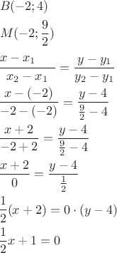 \[
\begin{gathered}
  \frac{\begin{gathered}
  B( - 2;4) \hfill \\
  M( - 2;\frac{9}
{2}) \hfill \\
  x - x_1  \hfill \\ 
\end{gathered} }
{{x_2  - x_1 }} = \frac{{y - y_1 }}
{{y_2  - y_1 }} \hfill \\
  \frac{{x - ( - 2)}}
{{ - 2 - ( - 2)}} = \frac{{y - 4}}
{{\frac{9}
{2} - 4}} \hfill \\
  \frac{{x + 2}}
{{ - 2 + 2}} = \frac{{y - 4}}
{{\frac{9}
{2} - 4}} \hfill \\
  \frac{{x + 2}}
{0} = \frac{{y - 4}}
{{\frac{1}
{2}}} \hfill \\
  \frac{1}
{2}(x + 2) = 0 \cdot (y - 4) \hfill \\
  \frac{1}
{2}x + 1 = 0 \hfill \\ 
\end{gathered} 
\]