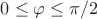 $0 \le\varphi \le \pi/2$