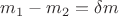 $m_1 - m_2 = \delta m$