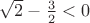 $\sqrt{2} - \frac{3}{2} < 0$