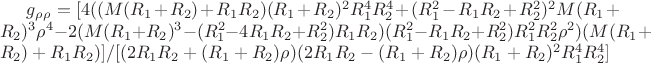 $g_\rho _\rho = [4 ((M (R_1 + R_2) + R_1 R_2) (R_1 + R_2)^2 R_1^4 R_2^4 + (R_1^2 - R_1 R_2 + R_2^2)^2 M (R_1 + R_2)^3 \rho ^4 - 2 (M (R_1 + R_2)^3 - (R_1^2 - 4 R_1 R_2 + R_2^2) R_1 R_2) (R_1^2 - R_1 R_2 + R_2^2) R_1^2 R_2^2 \rho ^2) (M (R_1 + R_2) + R_1 R_2)]/[(2 R_1 R_2 + (R_1 + R_2) \rho ) (2 R_1 R_2 - (R_1 + R_2) \rho ) (R_1 + R_2)^2 R_1^4 R_2^4]
$