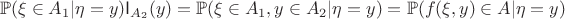 $$\mathbb{P}(\xi\in A_1|\eta=y)\mathsf{I}_{A_2}(y)=\mathbb{P}(\xi\in A_1,y\in A_2|\eta=y)=\mathbb{P}(f(\xi,y)\in A|\eta=y)$$