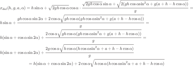 $$\[\begin{gathered}
  {x_{dal}}(h,g,a,\alpha ) = h\sin \alpha  + \sqrt {2gh\cos \alpha } \cos \alpha  \cdot \frac{{\sqrt {2gh\cos \alpha } \sin \alpha  + \sqrt {2(gh\cos \alpha {{\sin }^2}\alpha  + g(a + h - h\cos \alpha ))} }}{g} =  \hfill \\
  h\sin \alpha  + \frac{{gh\cos \alpha \sin 2\alpha  + 2\cos \alpha \sqrt {gh\cos \alpha (gh\cos \alpha {{\sin }^2}\alpha  + g(a + h - h\cos \alpha ))} }}{g} =  \hfill \\
  h(\sin \alpha  + \cos \alpha \sin 2\alpha ) + \frac{{2\cos \alpha \sqrt {gh\cos \alpha (gh\cos \alpha {{\sin }^2}\alpha  + g(a + h - h\cos \alpha ))} }}{g} =  \hfill \\
  h(\sin \alpha  + \cos \alpha \sin 2\alpha ) + \frac{{2g\cos \alpha \sqrt {h\cos \alpha (h\cos \alpha {{\sin }^2}\alpha  + a + h - h\cos \alpha )} }}{g} \hfill \\ 
=\[h(\sin \alpha  + \cos \alpha \sin 2\alpha ) + 2\cos \alpha \sqrt {h\cos \alpha (h\cos \alpha {{\sin }^2}\alpha  + a + h - h\cos \alpha )} \]
\end{gathered} \]$$