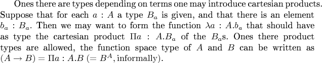 Ones there are types depending on terms one may introduce cartesian products. Suppose that for each $a:A$ a type $B_a$ is given, and that there is an element $b_a:B_a$. Then we may want to form the function
$\lambda a:A.b_a$
that should have as type the cartesian product
$\Pi a:A.B_a$ of the $B_a$s.
Ones there product types are allowed, the function space type of $A$ and $B$ can be written as $(A\rightarrow B)=\Pi a:A.B\;(=B^A, \mathrm{informally})$.
