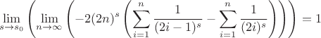 $$
\lim_{s\to s_0}  \left(\lim_{n\to \infty}  \left(-2 (2 n)^s \left(\sum _{i=1}^n \frac{1}{(2 i-1)^s}-\sum _{i=1}^n \frac{1}{(2 i)^s}\right)\right)\right)=1
$$
